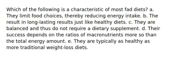 Which of the following is a characteristic of most fad diets? a. They limit food choices, thereby reducing energy intake. b. The result in long-lasting results just like healthy diets. c. They are balanced and thus do not require a dietary supplement. d. Their success depends on the ratios of macronutrients more so than the total energy amount. e. They are typically as healthy as more traditional weight-loss diets.