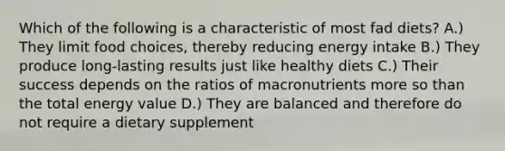 Which of the following is a characteristic of most fad diets? A.) They limit food choices, thereby reducing energy intake B.) They produce long-lasting results just like healthy diets C.) Their success depends on the ratios of macronutrients more so than the total energy value D.) They are balanced and therefore do not require a dietary supplement