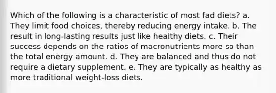 Which of the following is a characteristic of most fad diets? a. They limit food choices, thereby reducing energy intake. b. The result in long-lasting results just like healthy diets. c. Their success depends on the ratios of macronutrients more so than the total energy amount. d. They are balanced and thus do not require a dietary supplement. e. They are typically as healthy as more traditional weight-loss diets.