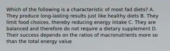 Which of the following is a characteristic of most fad diets? A. They produce long-lasting results just like healthy diets B. They limit food choices, thereby reducing energy intake C. They are balanced and therefore do not require a dietary supplement D. Their success depends on the ratios of macronutrients more so than the total energy value