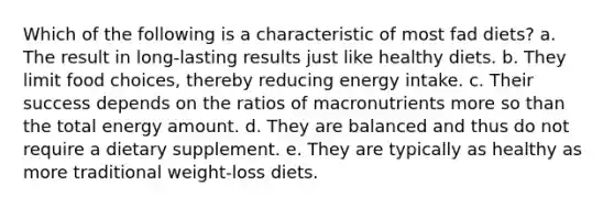 Which of the following is a characteristic of most fad diets? a. The result in long-lasting results just like healthy diets. b. They limit food choices, thereby reducing energy intake. c. Their success depends on the ratios of macronutrients more so than the total energy amount. d. They are balanced and thus do not require a dietary supplement. e. They are typically as healthy as more traditional weight-loss diets.