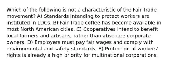 Which of the following is not a characteristic of the Fair Trade movement? A) Standards intending to protect workers are instituted in LDCs. B) Fair Trade coffee has become available in most North American cities. C) Cooperatives intend to benefit local farmers and artisans, rather than absentee corporate owners. D) Employers must pay fair wages and comply with environmental and safety standards. E) Protection of workers' rights is already a high priority for multinational corporations.