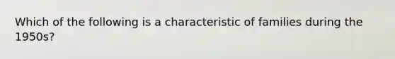 Which of the following is a characteristic of families during the 1950s?