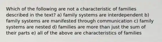 Which of the following are not a characteristic of families described in the text? a) family systems are interdependent b) family systems are manifested through communication c) family systems are nested d) families are more than just the sum of their parts e) all of the above are characteristics of families