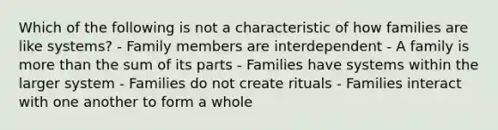 Which of the following is not a characteristic of how families are like systems? - Family members are interdependent - A family is more than the sum of its parts - Families have systems within the larger system - Families do not create rituals - Families interact with one another to form a whole