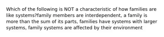 Which of the following is NOT a characteristic of how families are like systems?family members are interdependent, a family is more than the sum of its parts, families have systems with larger systems, family systems are affected by their environment