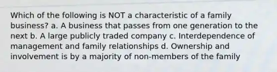 Which of the following is NOT a characteristic of a family business? a. A business that passes from one generation to the next b. A large publicly traded company c. Interdependence of management and family relationships d. Ownership and involvement is by a majority of non-members of the family