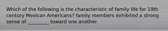 Which of the following is the characteristic of family life for 19th century Mexican Americans? family members exhibited a strong sense of _________ toward one another