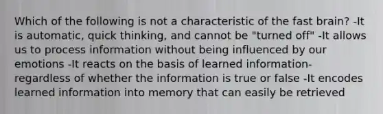 Which of the following is not a characteristic of the fast brain? -It is automatic, quick thinking, and cannot be "turned off" -It allows us to process information without being influenced by our emotions -It reacts on the basis of learned information- regardless of whether the information is true or false -It encodes learned information into memory that can easily be retrieved