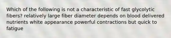 Which of the following is not a characteristic of fast glycolytic fibers? relatively large fiber diameter depends on blood delivered nutrients white appearance powerful contractions but quick to fatigue