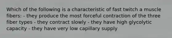 Which of the following is a characteristic of fast twitch a muscle fibers: - they produce the most forceful contraction of the three fiber types - they contract slowly - they have high glycolytic capacity - they have very low capillary supply