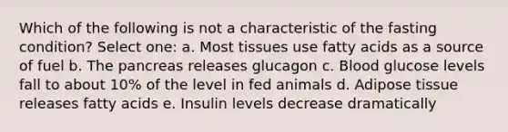 Which of the following is not a characteristic of the fasting condition? Select one: a. Most tissues use fatty acids as a source of fuel b. The pancreas releases glucagon c. Blood glucose levels fall to about 10% of the level in fed animals d. Adipose tissue releases fatty acids e. Insulin levels decrease dramatically