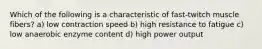 Which of the following is a characteristic of fast-twitch muscle fibers? a) low contraction speed b) high resistance to fatigue c) low anaerobic enzyme content d) high power output