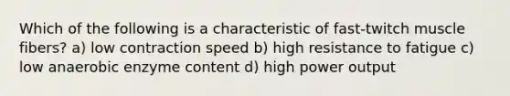 Which of the following is a characteristic of fast-twitch muscle fibers? a) low contraction speed b) high resistance to fatigue c) low anaerobic enzyme content d) high power output