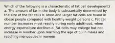 Which of the following is a characteristic of fat cell development? a. The amount of fat in the body is substantially determined by the size of the fat cells b. More and larger fat cells are found in obese people compared with healthy-weight persons c. Fat cell number increases most readily during early adulthood, when energy expenditure declines d. Fat cells may enlarge but not increase in number upon reaching the age of 50 in males and reaching menopause in women