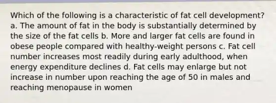 Which of the following is a characteristic of fat cell development? a. The amount of fat in the body is substantially determined by the size of the fat cells b. More and larger fat cells are found in obese people compared with healthy-weight persons c. Fat cell number increases most readily during early adulthood, when energy expenditure declines d. Fat cells may enlarge but not increase in number upon reaching the age of 50 in males and reaching menopause in women