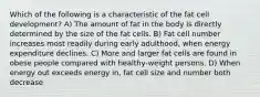 Which of the following is a characteristic of the fat cell development? A) The amount of fat in the body is directly determined by the size of the fat cells. B) Fat cell number increases most readily during early adulthood, when energy expenditure declines. C) More and larger fat cells are found in obese people compared with healthy-weight persons. D) When energy out exceeds energy in, fat cell size and number both decrease