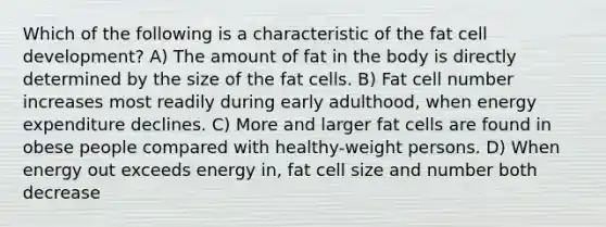 Which of the following is a characteristic of the fat cell development? A) The amount of fat in the body is directly determined by the size of the fat cells. B) Fat cell number increases most readily during early adulthood, when energy expenditure declines. C) More and larger fat cells are found in obese people compared with healthy-weight persons. D) When energy out exceeds energy in, fat cell size and number both decrease