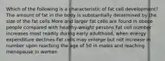 Which of the following is a characteristic of fat cell development? The amount of fat in the body is substantially determined by the size of the fat cells More and larger fat cells are found in obese people compared with healthy-weight persons Fat cell number increases most readily during early adulthood, when energy expenditure declines Fat cells may enlarge but not increase in number upon reaching the age of 50 in males and reaching menopause in women