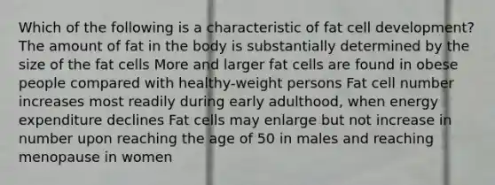 Which of the following is a characteristic of fat cell development? The amount of fat in the body is substantially determined by the size of the fat cells More and larger fat cells are found in obese people compared with healthy-weight persons Fat cell number increases most readily during early adulthood, when energy expenditure declines Fat cells may enlarge but not increase in number upon reaching the age of 50 in males and reaching menopause in women