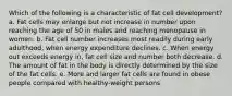 ​Which of the following is a characteristic of fat cell development? a. ​Fat cells may enlarge but not increase in number upon reaching the age of 50 in males and reaching menopause in women. b. ​Fat cell number increases most readily during early adulthood, when energy expenditure declines. c. ​When energy out exceeds energy in, fat cell size and number both decrease. d. ​The amount of fat in the body is directly determined by the size of the fat cells. e. ​More and larger fat cells are found in obese people compared with healthy-weight persons