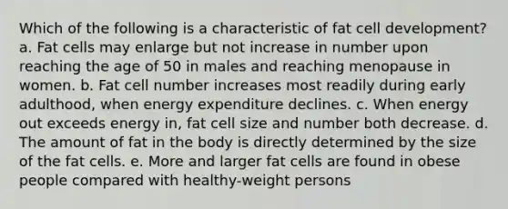 ​Which of the following is a characteristic of fat cell development? a. ​Fat cells may enlarge but not increase in number upon reaching the age of 50 in males and reaching menopause in women. b. ​Fat cell number increases most readily during early adulthood, when energy expenditure declines. c. ​When energy out exceeds energy in, fat cell size and number both decrease. d. ​The amount of fat in the body is directly determined by the size of the fat cells. e. ​More and larger fat cells are found in obese people compared with healthy-weight persons