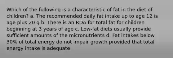 Which of the following is a characteristic of fat in the diet of children? a. The recommended daily fat intake up to age 12 is age plus 20 g b. There is an RDA for total fat for children beginning at 3 years of age c. Low-fat diets usually provide sufficient amounts of the micronutrients d. Fat intakes below 30% of total energy do not impair growth provided that total energy intake is adequate