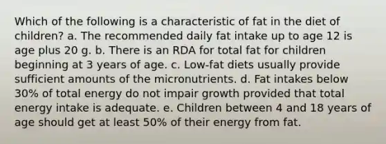 Which of the following is a characteristic of fat in the diet of children? a. The recommended daily fat intake up to age 12 is age plus 20 g. b. There is an RDA for total fat for children beginning at 3 years of age. c. Low-fat diets usually provide sufficient amounts of the micronutrients. d. Fat intakes below 30% of total energy do not impair growth provided that total energy intake is adequate. e. Children between 4 and 18 years of age should get at least 50% of their energy from fat.