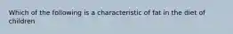 Which of the following is a characteristic of fat in the diet of children