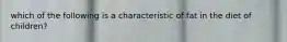 which of the following is a characteristic of fat in the diet of children?