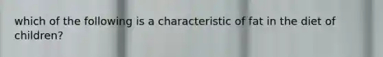 which of the following is a characteristic of fat in the diet of children?