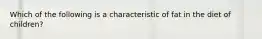 Which of the following is a characteristic of fat in the diet of children?