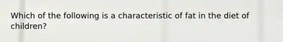 Which of the following is a characteristic of fat in the diet of children?