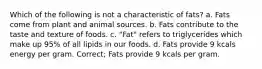 Which of the following is not a characteristic of fats? a. Fats come from plant and animal sources. b. Fats contribute to the taste and texture of foods. c. "Fat" refers to triglycerides which make up 95% of all lipids in our foods. d. Fats provide 9 kcals energy per gram. Correct; Fats provide 9 kcals per gram.