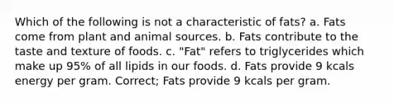 Which of the following is not a characteristic of fats? a. Fats come from plant and animal sources. b. Fats contribute to the taste and texture of foods. c. "Fat" refers to triglycerides which make up 95% of all lipids in our foods. d. Fats provide 9 kcals energy per gram. Correct; Fats provide 9 kcals per gram.