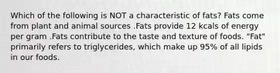 Which of the following is NOT a characteristic of fats? Fats come from plant and animal sources .Fats provide 12 kcals of energy per gram .Fats contribute to the taste and texture of foods. "Fat" primarily refers to triglycerides, which make up 95% of all lipids in our foods.