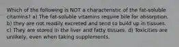 Which of the following is NOT a characteristic of the fat-soluble citamins? a) The fat-soluble vitamins require bile for absorption. b) they are not readily excreted and tend to build up in tissues. c) They are stored in the liver and fatty tissues. d) Toxicities are unlikely, even when taking supplements.