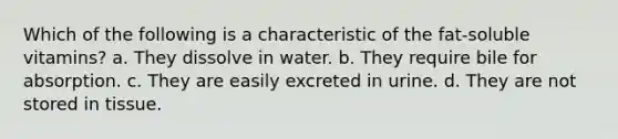 Which of the following is a characteristic of the fat-soluble vitamins? a. They dissolve in water. b. They require bile for absorption. c. They are easily excreted in urine. d. They are not stored in tissue.