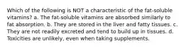 Which of the following is NOT a characteristic of the fat-soluble vitamins? a. The fat-soluble vitamins are absorbed similarly to fat absorption. b. They are stored in the liver and fatty tissues. c. They are not readily excreted and tend to build up in tissues. d. Toxicities are unlikely, even when taking supplements.