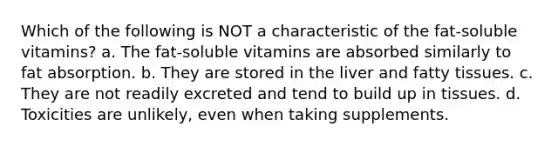 Which of the following is NOT a characteristic of the fat-soluble vitamins? a. The fat-soluble vitamins are absorbed similarly to fat absorption. b. They are stored in the liver and fatty tissues. c. They are not readily excreted and tend to build up in tissues. d. Toxicities are unlikely, even when taking supplements.