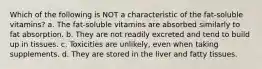 Which of the following is NOT a characteristic of the fat-soluble vitamins? a. The fat-soluble vitamins are absorbed similarly to fat absorption. b. They are not readily excreted and tend to build up in tissues. c. Toxicities are unlikely, even when taking supplements. d. They are stored in the liver and fatty tissues.