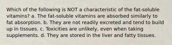 Which of the following is NOT a characteristic of the fat-soluble vitamins? a. The fat-soluble vitamins are absorbed similarly to fat absorption. b. They are not readily excreted and tend to build up in tissues. c. Toxicities are unlikely, even when taking supplements. d. They are stored in the liver and fatty tissues.