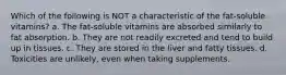 Which of the following is NOT a characteristic of the fat-soluble vitamins? a. The fat-soluble vitamins are absorbed similarly to fat absorption. b. They are not readily excreted and tend to build up in tissues. c. They are stored in the liver and fatty tissues. d. Toxicities are unlikely, even when taking supplements.