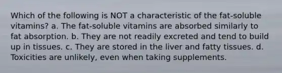 Which of the following is NOT a characteristic of the fat-soluble vitamins? a. The fat-soluble vitamins are absorbed similarly to fat absorption. b. They are not readily excreted and tend to build up in tissues. c. They are stored in the liver and fatty tissues. d. Toxicities are unlikely, even when taking supplements.