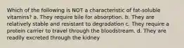 Which of the following is NOT a characteristic of fat-soluble vitamins? a. They require bile for absorption. b. They are relatively stable and resistant to degradation c. They require a protein carrier to travel through the bloodstream. d. They are readily excreted through the kidney