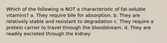 Which of the following is NOT a characteristic of fat-soluble vitamins? a. They require bile for absorption. b. They are relatively stable and resistant to degradation c. They require a protein carrier to travel through the bloodstream. d. They are readily excreted through the kidney