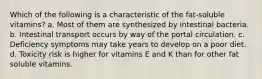 Which of the following is a characteristic of the fat-soluble vitamins? a. Most of them are synthesized by intestinal bacteria. b. Intestinal transport occurs by way of the portal circulation. c. Deficiency symptoms may take years to develop on a poor diet. d. Toxicity risk is higher for vitamins E and K than for other fat soluble vitamins.