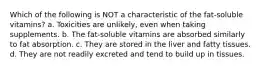 Which of the following is NOT a characteristic of the fat-soluble vitamins? a. Toxicities are unlikely, even when taking supplements. b. The fat-soluble vitamins are absorbed similarly to fat absorption. c. They are stored in the liver and fatty tissues. d. They are not readily excreted and tend to build up in tissues.