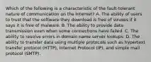 Which of the following is a characteristic of the fault-tolerant nature of communication on the Internet? A. The ability of users to trust that the software they download is free of viruses if it says it is free of malware. B. The ability to provide data transmission even when some connections have failed. C. The ability to resolve errors in domain name server lookups. D. The ability to transfer data using multiple protocols such as hypertext transfer protocol (HTTP), Internet Protocol (IP), and simple mail protocol (SMTP).