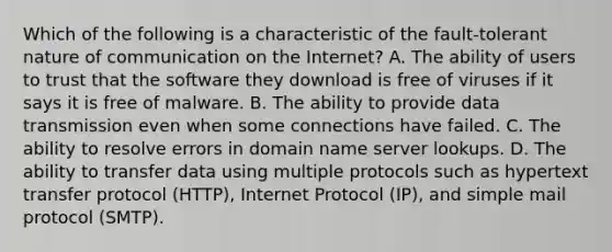 Which of the following is a characteristic of the fault-tolerant nature of communication on the Internet? A. The ability of users to trust that the software they download is free of viruses if it says it is free of malware. B. The ability to provide data transmission even when some connections have failed. C. The ability to resolve errors in domain name server lookups. D. The ability to transfer data using multiple protocols such as hypertext transfer protocol (HTTP), Internet Protocol (IP), and simple mail protocol (SMTP).